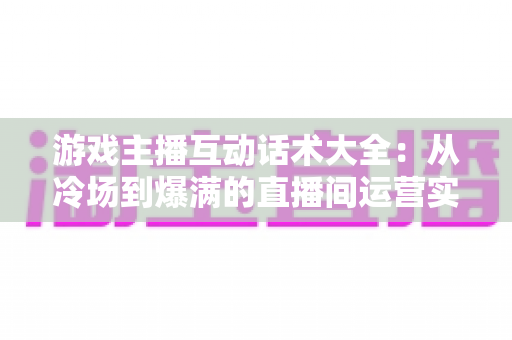 游戏主播互动话术大全：从冷场到爆满的直播间运营实战指南