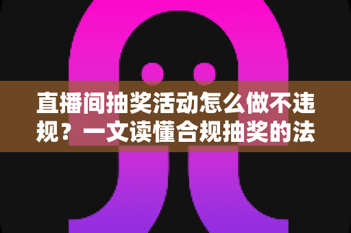 直播间抽奖活动怎么做不违规？一文读懂合规抽奖的法律底线、平台规则与实操流程