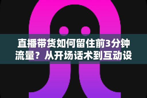 直播带货如何留住前3分钟流量?从开场话术到互动设计的全流程实战指南 直播带货如何留住前3分钟流量?从开场话术到互动设计的全流程实战指南