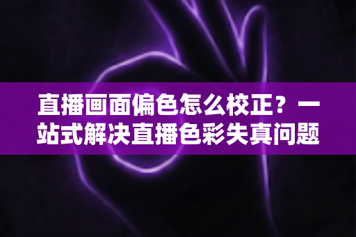 直播画面偏色怎么校正?一站式解决直播色彩失真问题的完整指南 直播画面偏色怎么校正?一站式解决直播色彩失真问题的完整指南