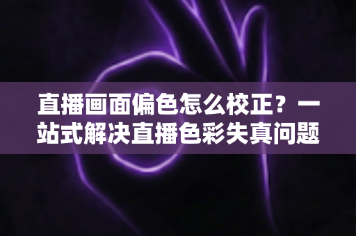 直播画面偏色怎么校正?一站式解决直播色彩失真问题的完整指南 直播画面偏色怎么校正?一站式解决直播色彩失真问题的完整指南