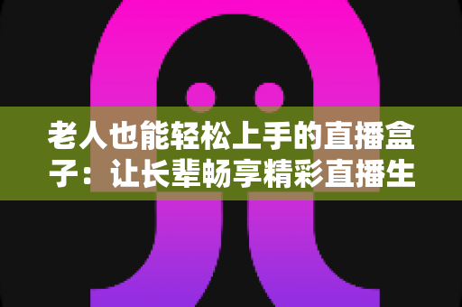 老人也能轻松上手的直播盒子:让长辈畅享精彩直播生活的贴心指南 老人也能轻松上手的直播盒子:让长辈畅享精彩直播生活的贴心指南