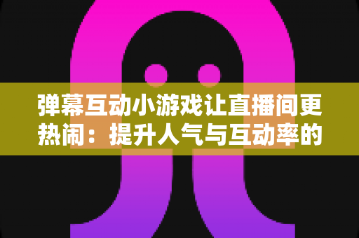 弹幕互动小游戏让直播间更热闹:提升人气与互动率的实用运营指南 弹幕互动小游戏让直播间更热闹:提升人气与互动率的实用运营指南