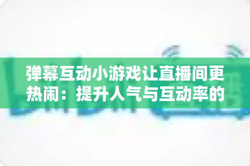 弹幕互动小游戏让直播间更热闹：提升人气与互动率的实用运营指南