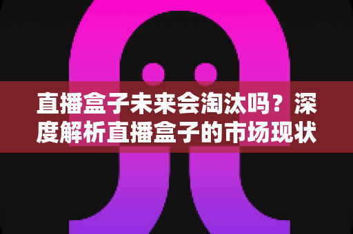 直播盒子未来会淘汰吗?深度解析直播盒子的市场现状、挑战与发展前景 直播盒子未来会淘汰吗?深度解析直播盒子的市场现状、挑战与发展前景