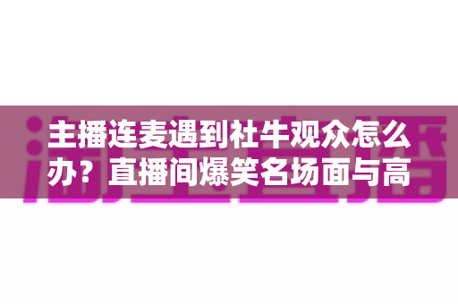 主播连麦遇到社牛观众怎么办？直播间爆笑名场面与高效互动应对全指南