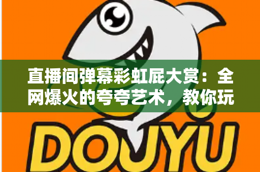 直播间弹幕彩虹屁大赏：全网爆火的夸夸艺术，教你玩转弹幕社交新姿势