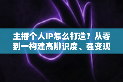 主播个人IP怎么打造?从零到一构建高辨识度、强变现能力直播人设的完整实战指南 主播个人IP怎么打造?从零到一构建高辨识度、强变现能力直播人设的完整实战指南