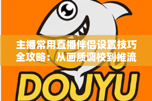 主播常用直播伴侣设置技巧全攻略:从画质调校到推流优化,一篇搞定直播间专业感 主播常用直播伴侣设置技巧全攻略:从画质调校到推流优化,一篇搞定直播间专业感