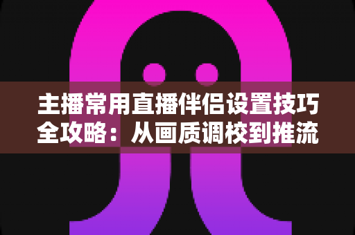 主播常用直播伴侣设置技巧全攻略：从画质调校到推流优化，一篇搞定直播间专业感