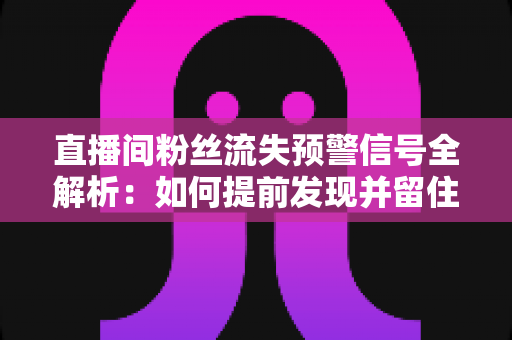 直播间粉丝流失预警信号全解析：如何提前发现并留住你的核心观众
