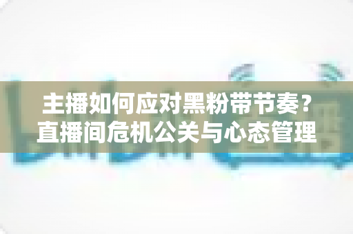 主播如何应对黑粉带节奏?直播间危机公关与心态管理的实战指南 主播如何应对黑粉带节奏?直播间危机公关与心态管理的实战指南