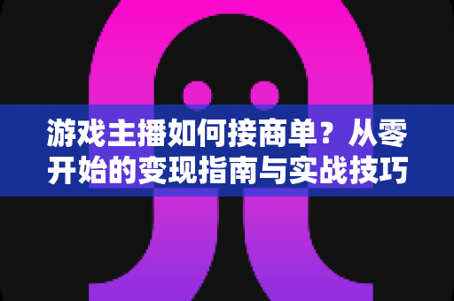 游戏主播如何接商单？从零开始的变现指南与实战技巧全解析