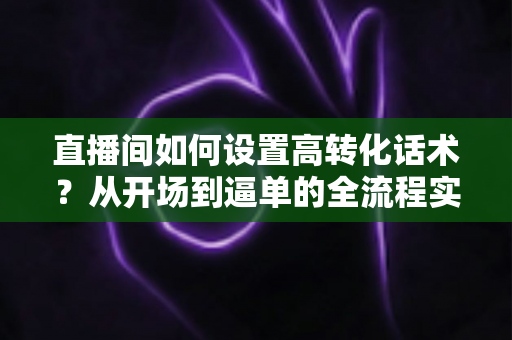 直播间如何设置高转化话术?从开场到逼单的全流程实战指南,助你提升直播间成交率 直播间如何设置高转化话术?从开场到逼单的全流程实战指南,助你提升直播间成交率
