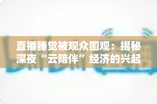 直播睡觉被观众围观：揭秘深夜“云陪伴”经济的兴起、争议与未来