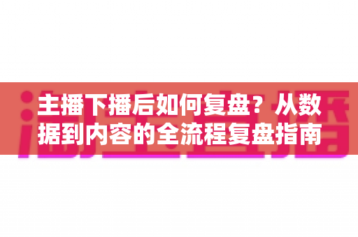 主播下播后如何复盘？从数据到内容的全流程复盘指南，助你快速提升直播间人气与留存