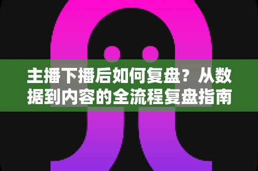 主播下播后如何复盘？从数据到内容的全流程复盘指南，助你快速提升直播间人气与留存