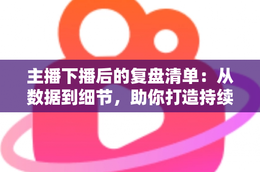 主播下播后的复盘清单：从数据到细节，助你打造持续增长的直播间