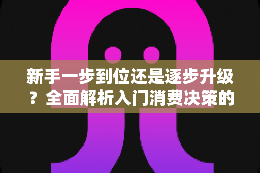 新手一步到位还是逐步升级?全面解析入门消费决策的最优策略,帮你省钱又少走弯路 新手一步到位还是逐步升级?全面解析入门消费决策的最优策略,帮你省钱又少走弯路