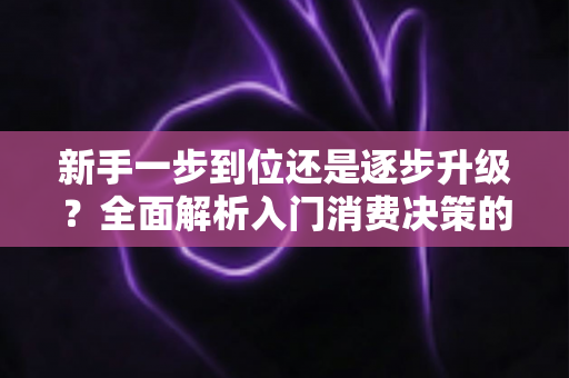 新手一步到位还是逐步升级？全面解析入门消费决策的最优策略，帮你省钱又少走弯路