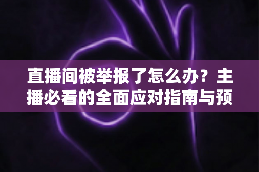 直播间被举报了怎么办？主播必看的全面应对指南与预防攻略