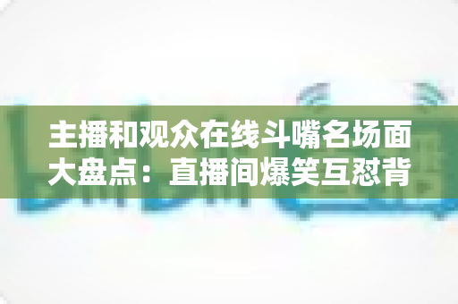主播和观众在线斗嘴名场面大盘点:直播间爆笑互怼背后的流量密码与沟通艺术 主播和观众在线斗嘴名场面大盘点:直播间爆笑互怼背后的流量密码与沟通艺术