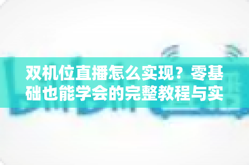 双机位直播怎么实现？零基础也能学会的完整教程与实战技巧