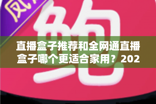 直播盒子推荐和全网通直播盒子哪个更适合家用?2025年家庭电视设备深度选购指南 直播盒子推荐和全网通直播盒子哪个更适合家用?2025年家庭电视设备深度选购指南
