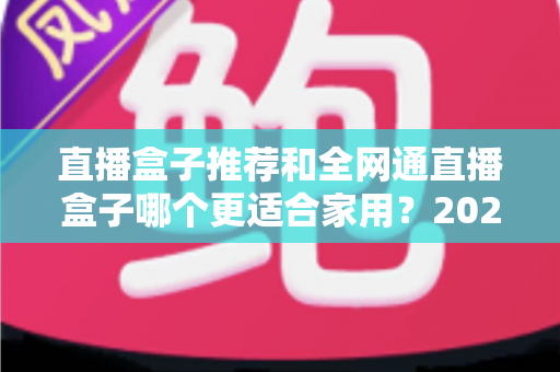 直播盒子推荐和全网通直播盒子哪个更适合家用？2025年家庭电视设备深度选购指南