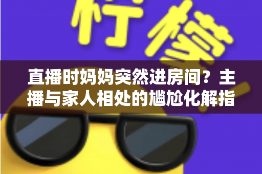 直播时妈妈突然进房间?主播与家人相处的尴尬化解指南和流量密码全解析 直播时妈妈突然进房间?主播与家人相处的尴尬化解指南和流量密码全解析