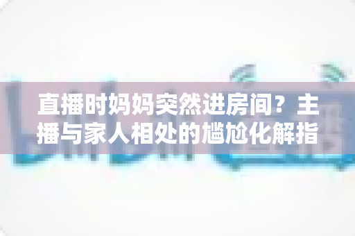 直播时妈妈突然进房间?主播与家人相处的尴尬化解指南和流量密码全解析 直播时妈妈突然进房间?主播与家人相处的尴尬化解指南和流量密码全解析