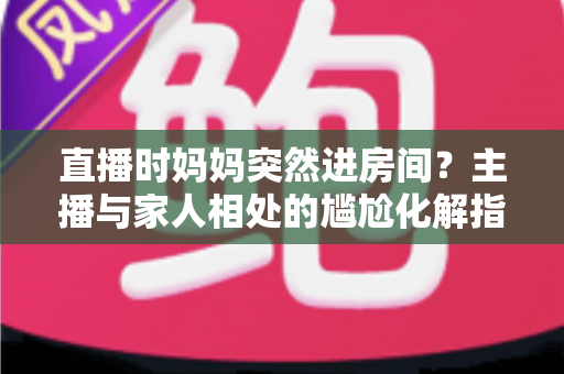 直播时妈妈突然进房间?主播与家人相处的尴尬化解指南和流量密码全解析 直播时妈妈突然进房间?主播与家人相处的尴尬化解指南和流量密码全解析