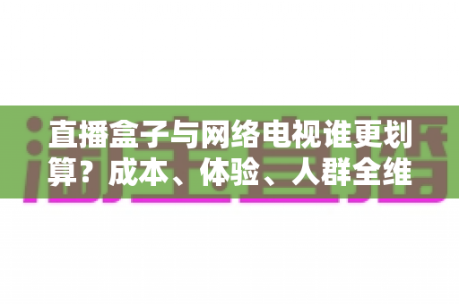 直播盒子与网络电视谁更划算?成本、体验、人群全维度对比与省钱选购指南 直播盒子与网络电视谁更划算?成本、体验、人群全维度对比与省钱选购指南