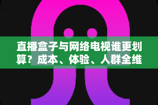 直播盒子与网络电视谁更划算?成本、体验、人群全维度对比与省钱选购指南 直播盒子与网络电视谁更划算?成本、体验、人群全维度对比与省钱选购指南