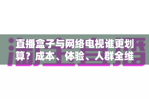直播盒子与网络电视谁更划算？成本、体验、人群全维度对比与省钱选购指南