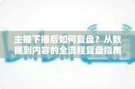 主播下播后如何复盘?从数据到内容的全流程复盘指南,助你快速提升直播间人气与留存 主播下播后如何复盘?从数据到内容的全流程复盘指南,助你快速提升直播间人气与留存