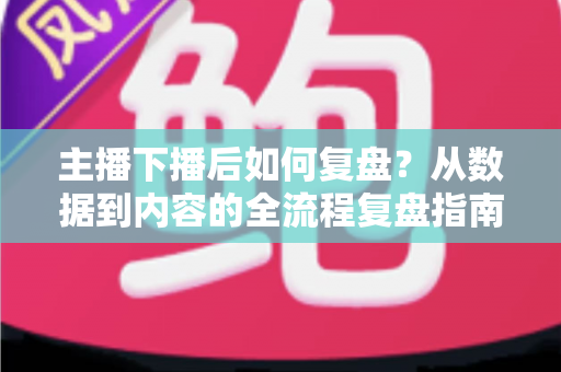 主播下播后如何复盘？从数据到内容的全流程复盘指南，助你快速提升直播间人气与留存