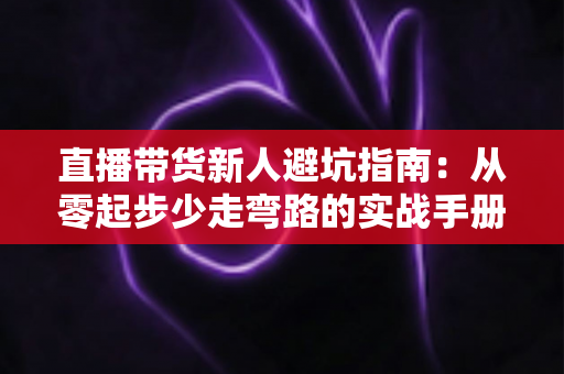 直播带货新人避坑指南：从零起步少走弯路的实战手册