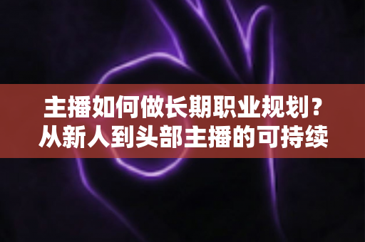 主播如何做长期职业规划?从新人到头部主播的可持续发展全攻略 主播如何做长期职业规划?从新人到头部主播的可持续发展全攻略