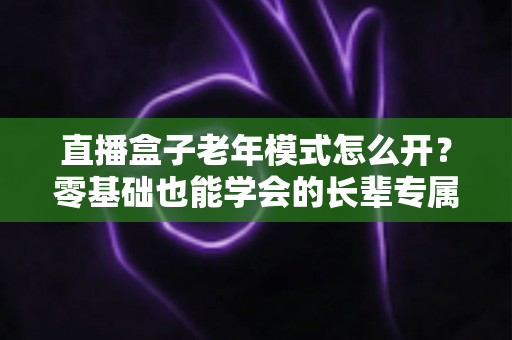 直播盒子老年模式怎么开？零基础也能学会的长辈专属观影设置全攻略
