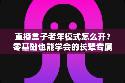 直播盒子老年模式怎么开？零基础也能学会的长辈专属观影设置全攻略