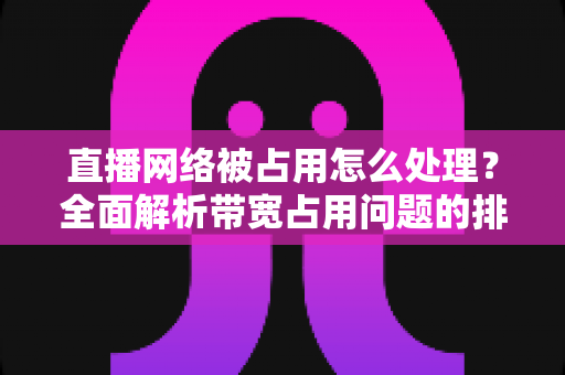 直播网络被占用怎么处理?全面解析带宽占用问题的排查与解决方案 直播网络被占用怎么处理?全面解析带宽占用问题的排查与解决方案