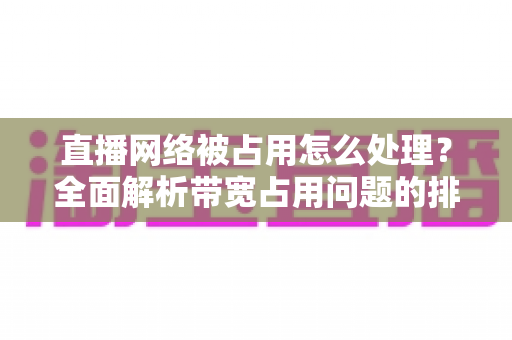 直播网络被占用怎么处理?全面解析带宽占用问题的排查与解决方案 直播网络被占用怎么处理?全面解析带宽占用问题的排查与解决方案