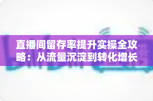 直播间留存率提升实操全攻略：从流量沉淀到转化增长的完整方法论