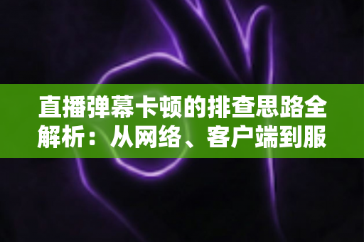 直播弹幕卡顿的排查思路全解析：从网络、客户端到服务端快速定位卡顿根源的实战指南