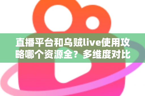 直播平台和乌贼live使用攻略哪个资源全?多维度对比与选择建议全解析 直播平台和乌贼live使用攻略哪个资源全?多维度对比与选择建议全解析