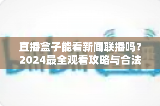 直播盒子能看新闻联播吗？2024最全观看攻略与合法渠道解析