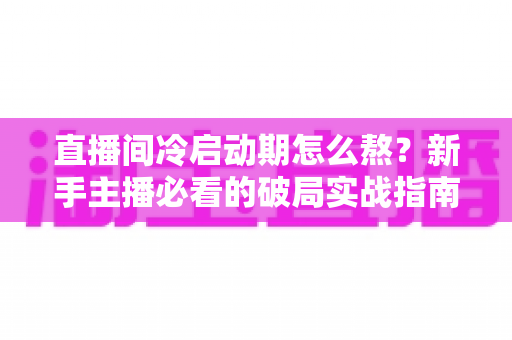 直播间冷启动期怎么熬?新手主播必看的破局实战指南 直播间冷启动期怎么熬?新手主播必看的破局实战指南