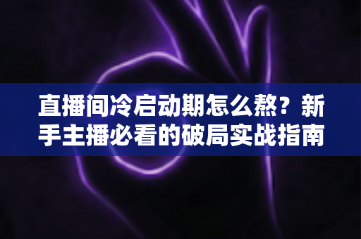直播间冷启动期怎么熬?新手主播必看的破局实战指南 直播间冷启动期怎么熬?新手主播必看的破局实战指南