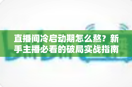 直播间冷启动期怎么熬?新手主播必看的破局实战指南 直播间冷启动期怎么熬?新手主播必看的破局实战指南